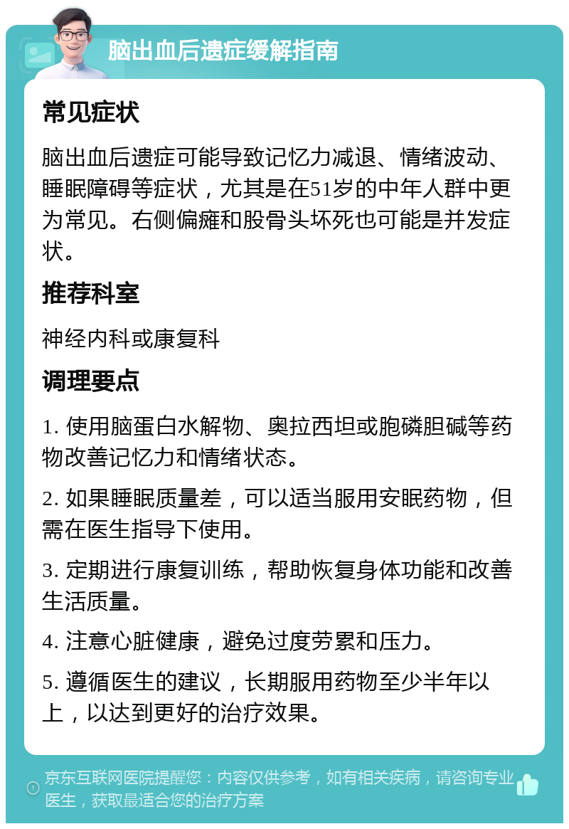 脑出血后遗症缓解指南 常见症状 脑出血后遗症可能导致记忆力减退、情绪波动、睡眠障碍等症状，尤其是在51岁的中年人群中更为常见。右侧偏瘫和股骨头坏死也可能是并发症状。 推荐科室 神经内科或康复科 调理要点 1. 使用脑蛋白水解物、奥拉西坦或胞磷胆碱等药物改善记忆力和情绪状态。 2. 如果睡眠质量差，可以适当服用安眠药物，但需在医生指导下使用。 3. 定期进行康复训练，帮助恢复身体功能和改善生活质量。 4. 注意心脏健康，避免过度劳累和压力。 5. 遵循医生的建议，长期服用药物至少半年以上，以达到更好的治疗效果。