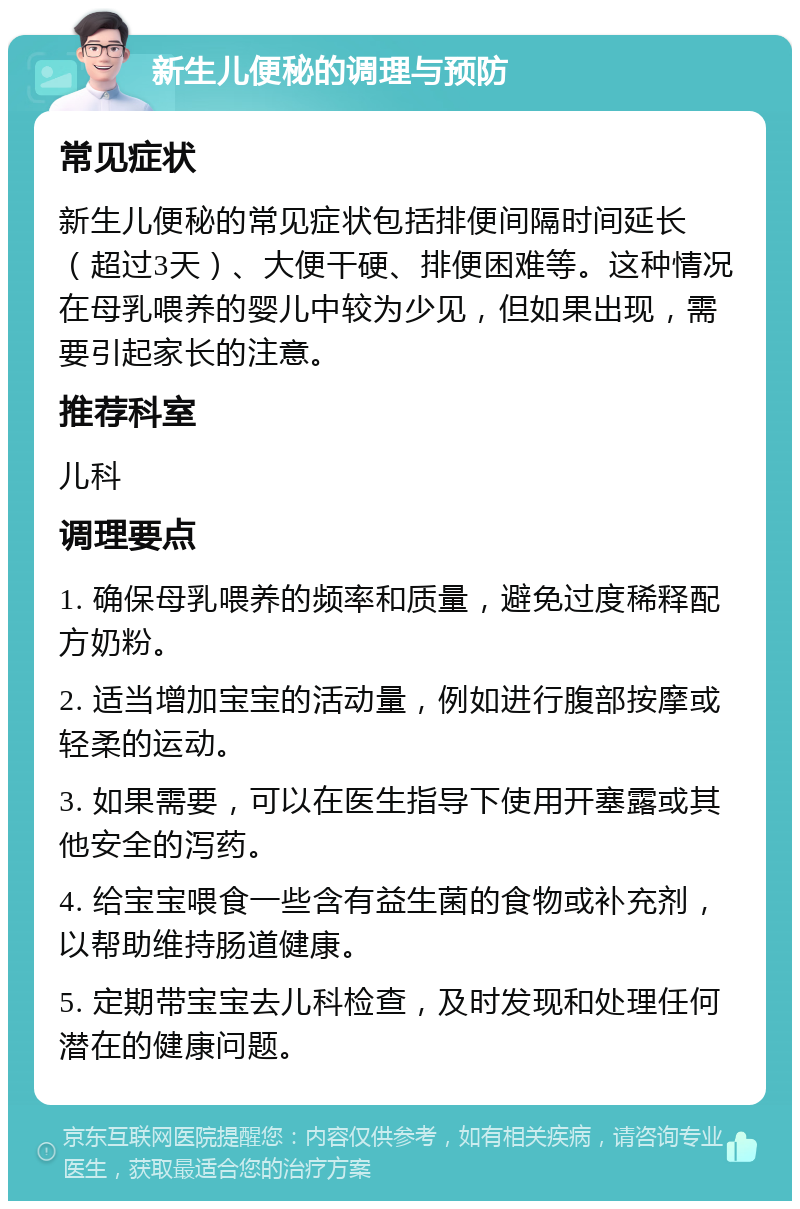 新生儿便秘的调理与预防 常见症状 新生儿便秘的常见症状包括排便间隔时间延长（超过3天）、大便干硬、排便困难等。这种情况在母乳喂养的婴儿中较为少见，但如果出现，需要引起家长的注意。 推荐科室 儿科 调理要点 1. 确保母乳喂养的频率和质量，避免过度稀释配方奶粉。 2. 适当增加宝宝的活动量，例如进行腹部按摩或轻柔的运动。 3. 如果需要，可以在医生指导下使用开塞露或其他安全的泻药。 4. 给宝宝喂食一些含有益生菌的食物或补充剂，以帮助维持肠道健康。 5. 定期带宝宝去儿科检查，及时发现和处理任何潜在的健康问题。