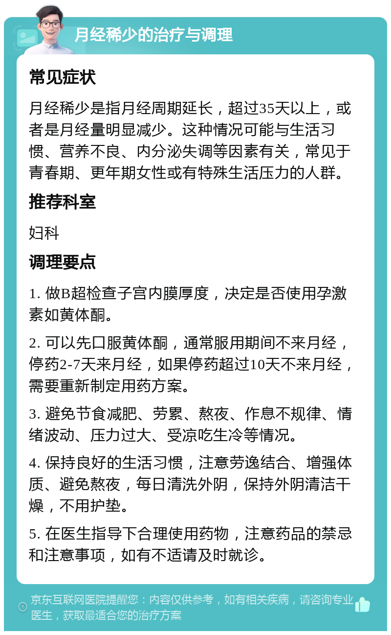 月经稀少的治疗与调理 常见症状 月经稀少是指月经周期延长，超过35天以上，或者是月经量明显减少。这种情况可能与生活习惯、营养不良、内分泌失调等因素有关，常见于青春期、更年期女性或有特殊生活压力的人群。 推荐科室 妇科 调理要点 1. 做B超检查子宫内膜厚度，决定是否使用孕激素如黄体酮。 2. 可以先口服黄体酮，通常服用期间不来月经，停药2-7天来月经，如果停药超过10天不来月经，需要重新制定用药方案。 3. 避免节食减肥、劳累、熬夜、作息不规律、情绪波动、压力过大、受凉吃生冷等情况。 4. 保持良好的生活习惯，注意劳逸结合、增强体质、避免熬夜，每日清洗外阴，保持外阴清洁干燥，不用护垫。 5. 在医生指导下合理使用药物，注意药品的禁忌和注意事项，如有不适请及时就诊。