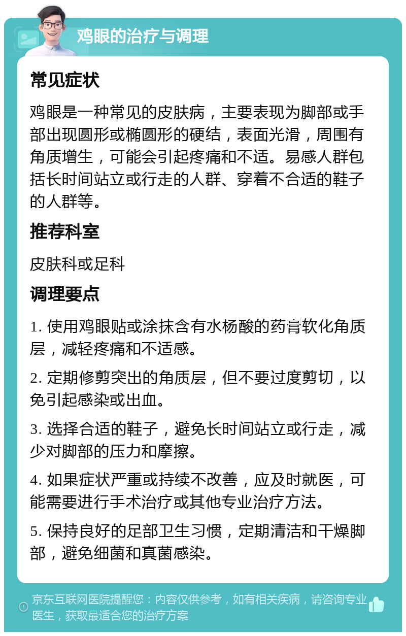 鸡眼的治疗与调理 常见症状 鸡眼是一种常见的皮肤病，主要表现为脚部或手部出现圆形或椭圆形的硬结，表面光滑，周围有角质增生，可能会引起疼痛和不适。易感人群包括长时间站立或行走的人群、穿着不合适的鞋子的人群等。 推荐科室 皮肤科或足科 调理要点 1. 使用鸡眼贴或涂抹含有水杨酸的药膏软化角质层，减轻疼痛和不适感。 2. 定期修剪突出的角质层，但不要过度剪切，以免引起感染或出血。 3. 选择合适的鞋子，避免长时间站立或行走，减少对脚部的压力和摩擦。 4. 如果症状严重或持续不改善，应及时就医，可能需要进行手术治疗或其他专业治疗方法。 5. 保持良好的足部卫生习惯，定期清洁和干燥脚部，避免细菌和真菌感染。