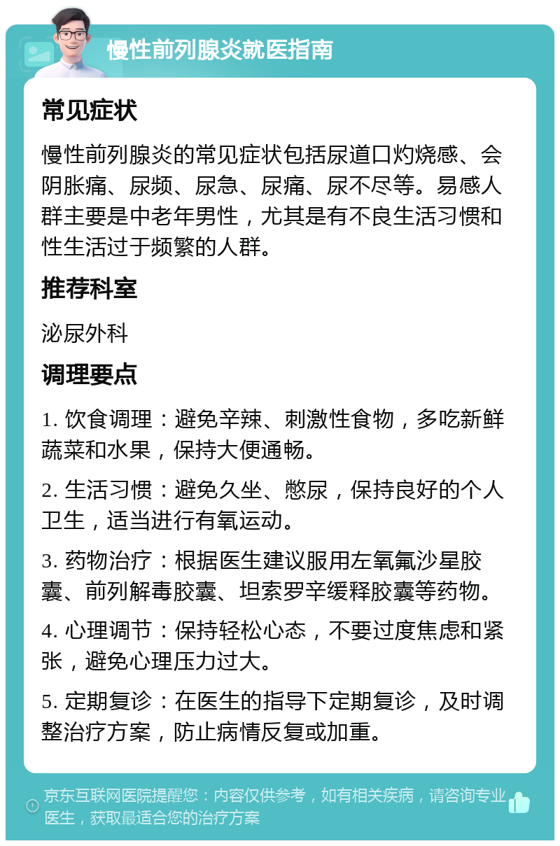 慢性前列腺炎就医指南 常见症状 慢性前列腺炎的常见症状包括尿道口灼烧感、会阴胀痛、尿频、尿急、尿痛、尿不尽等。易感人群主要是中老年男性，尤其是有不良生活习惯和性生活过于频繁的人群。 推荐科室 泌尿外科 调理要点 1. 饮食调理：避免辛辣、刺激性食物，多吃新鲜蔬菜和水果，保持大便通畅。 2. 生活习惯：避免久坐、憋尿，保持良好的个人卫生，适当进行有氧运动。 3. 药物治疗：根据医生建议服用左氧氟沙星胶囊、前列解毒胶囊、坦索罗辛缓释胶囊等药物。 4. 心理调节：保持轻松心态，不要过度焦虑和紧张，避免心理压力过大。 5. 定期复诊：在医生的指导下定期复诊，及时调整治疗方案，防止病情反复或加重。