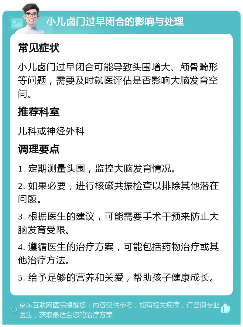 小儿卤门过早闭合的影响与处理 常见症状 小儿卤门过早闭合可能导致头围增大、颅骨畸形等问题，需要及时就医评估是否影响大脑发育空间。 推荐科室 儿科或神经外科 调理要点 1. 定期测量头围，监控大脑发育情况。 2. 如果必要，进行核磁共振检查以排除其他潜在问题。 3. 根据医生的建议，可能需要手术干预来防止大脑发育受限。 4. 遵循医生的治疗方案，可能包括药物治疗或其他治疗方法。 5. 给予足够的营养和关爱，帮助孩子健康成长。