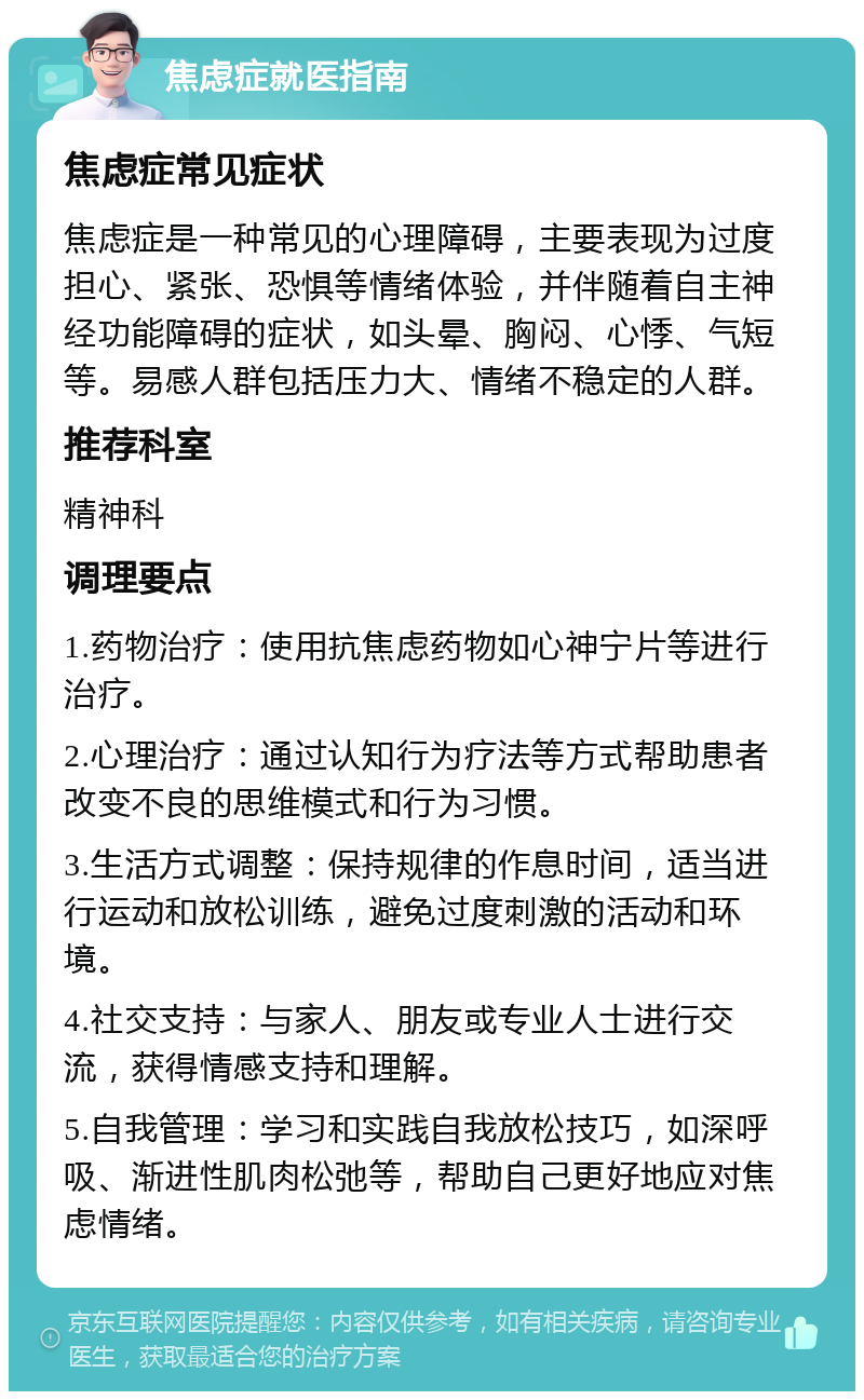 焦虑症就医指南 焦虑症常见症状 焦虑症是一种常见的心理障碍，主要表现为过度担心、紧张、恐惧等情绪体验，并伴随着自主神经功能障碍的症状，如头晕、胸闷、心悸、气短等。易感人群包括压力大、情绪不稳定的人群。 推荐科室 精神科 调理要点 1.药物治疗：使用抗焦虑药物如心神宁片等进行治疗。 2.心理治疗：通过认知行为疗法等方式帮助患者改变不良的思维模式和行为习惯。 3.生活方式调整：保持规律的作息时间，适当进行运动和放松训练，避免过度刺激的活动和环境。 4.社交支持：与家人、朋友或专业人士进行交流，获得情感支持和理解。 5.自我管理：学习和实践自我放松技巧，如深呼吸、渐进性肌肉松弛等，帮助自己更好地应对焦虑情绪。