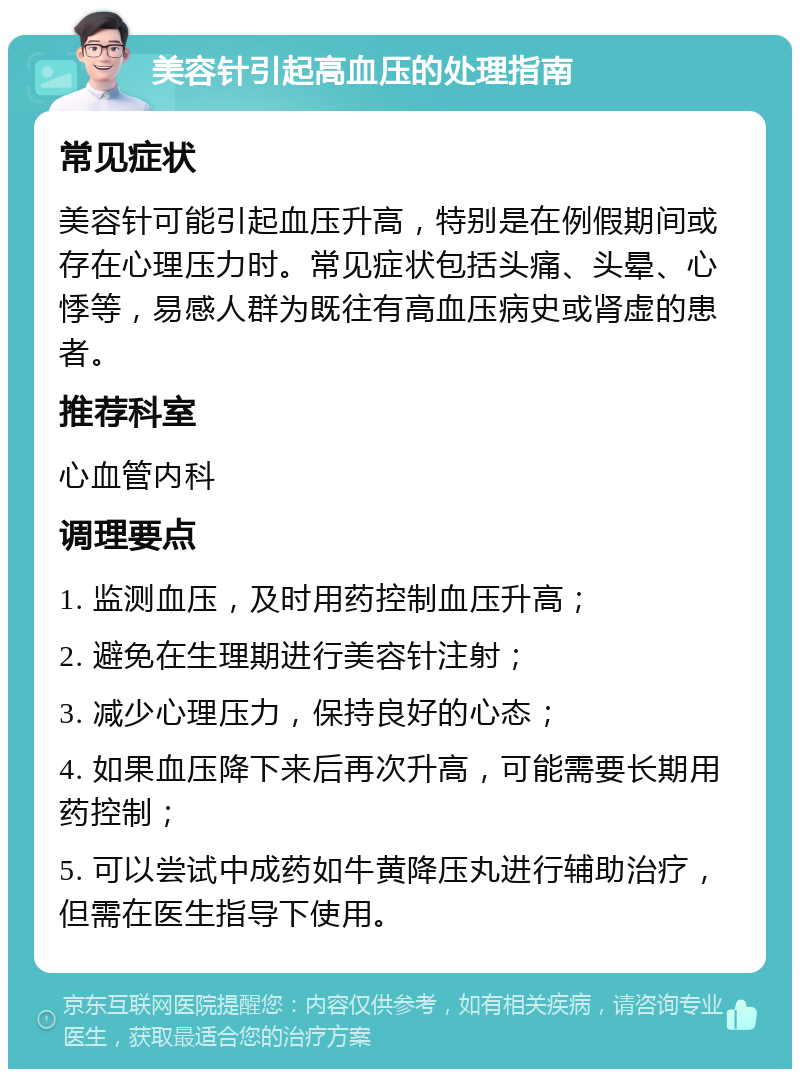 美容针引起高血压的处理指南 常见症状 美容针可能引起血压升高，特别是在例假期间或存在心理压力时。常见症状包括头痛、头晕、心悸等，易感人群为既往有高血压病史或肾虚的患者。 推荐科室 心血管内科 调理要点 1. 监测血压，及时用药控制血压升高； 2. 避免在生理期进行美容针注射； 3. 减少心理压力，保持良好的心态； 4. 如果血压降下来后再次升高，可能需要长期用药控制； 5. 可以尝试中成药如牛黄降压丸进行辅助治疗，但需在医生指导下使用。