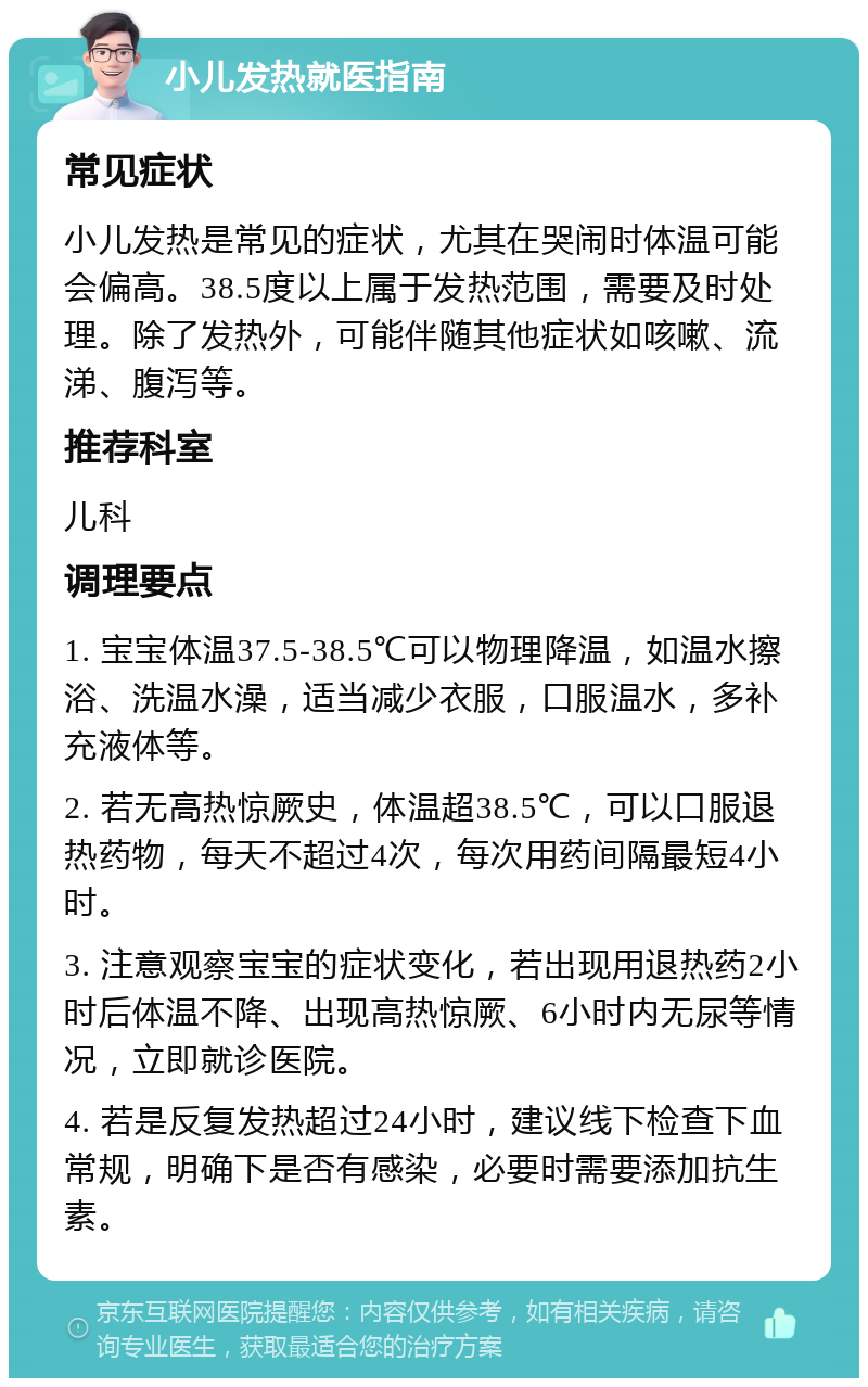 小儿发热就医指南 常见症状 小儿发热是常见的症状，尤其在哭闹时体温可能会偏高。38.5度以上属于发热范围，需要及时处理。除了发热外，可能伴随其他症状如咳嗽、流涕、腹泻等。 推荐科室 儿科 调理要点 1. 宝宝体温37.5-38.5℃可以物理降温，如温水擦浴、洗温水澡，适当减少衣服，口服温水，多补充液体等。 2. 若无高热惊厥史，体温超38.5℃，可以口服退热药物，每天不超过4次，每次用药间隔最短4小时。 3. 注意观察宝宝的症状变化，若出现用退热药2小时后体温不降、出现高热惊厥、6小时内无尿等情况，立即就诊医院。 4. 若是反复发热超过24小时，建议线下检查下血常规，明确下是否有感染，必要时需要添加抗生素。