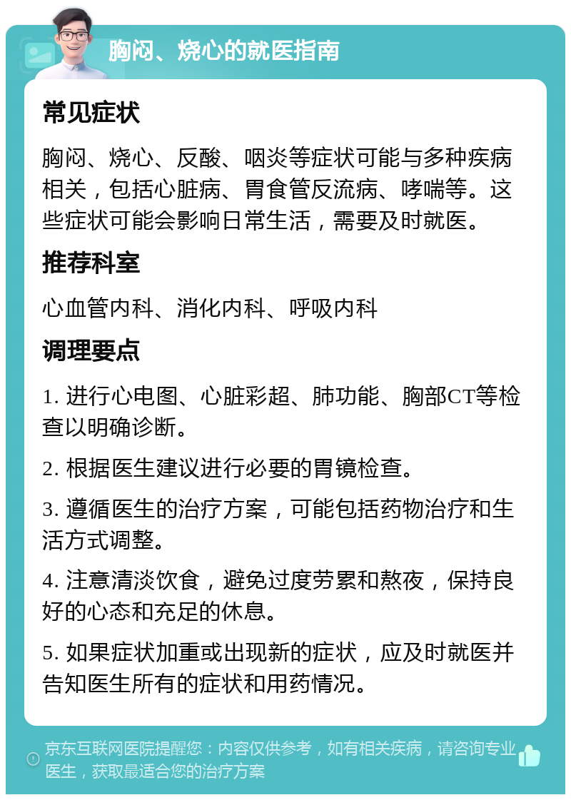 胸闷、烧心的就医指南 常见症状 胸闷、烧心、反酸、咽炎等症状可能与多种疾病相关，包括心脏病、胃食管反流病、哮喘等。这些症状可能会影响日常生活，需要及时就医。 推荐科室 心血管内科、消化内科、呼吸内科 调理要点 1. 进行心电图、心脏彩超、肺功能、胸部CT等检查以明确诊断。 2. 根据医生建议进行必要的胃镜检查。 3. 遵循医生的治疗方案，可能包括药物治疗和生活方式调整。 4. 注意清淡饮食，避免过度劳累和熬夜，保持良好的心态和充足的休息。 5. 如果症状加重或出现新的症状，应及时就医并告知医生所有的症状和用药情况。