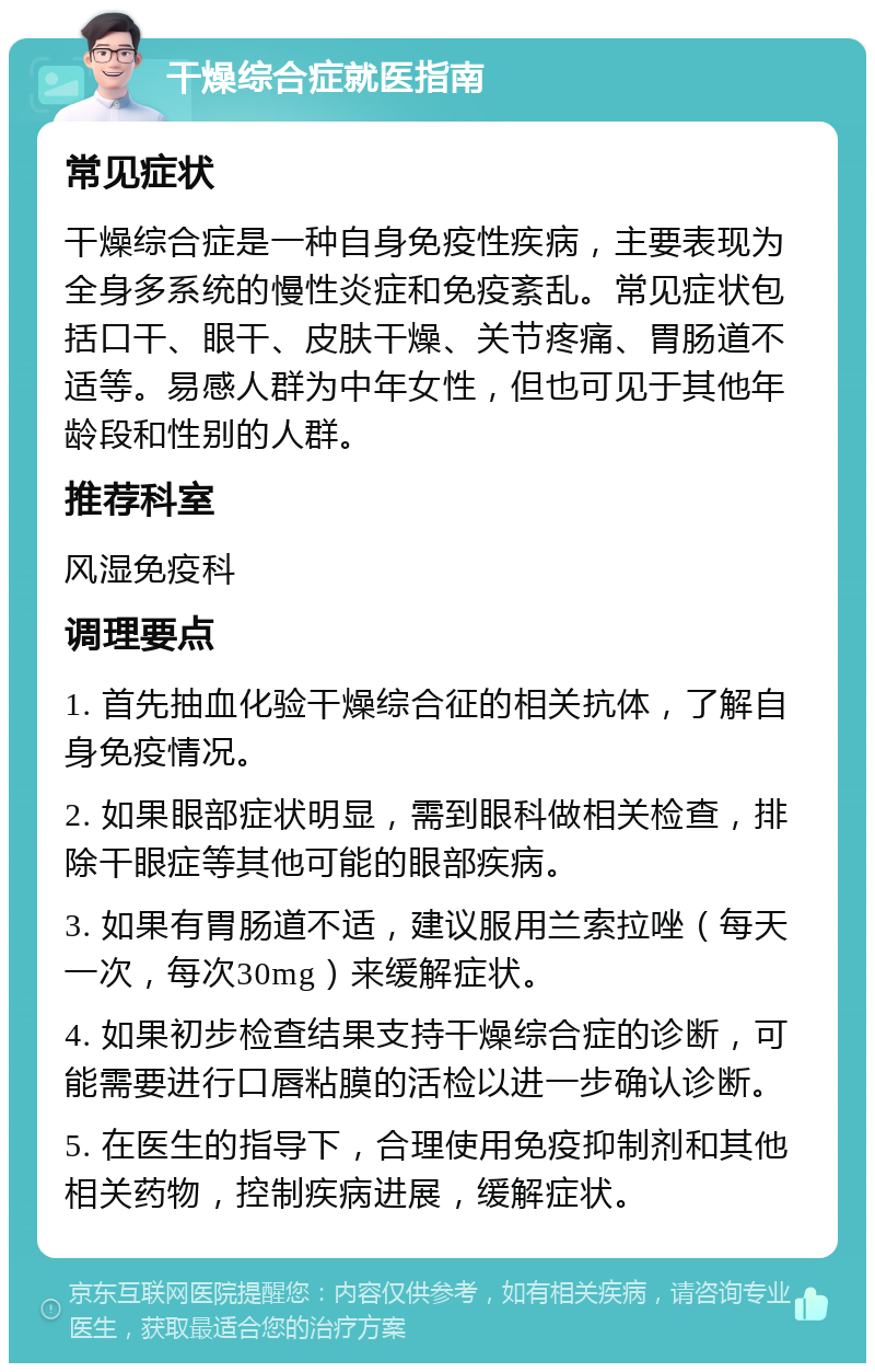 干燥综合症就医指南 常见症状 干燥综合症是一种自身免疫性疾病，主要表现为全身多系统的慢性炎症和免疫紊乱。常见症状包括口干、眼干、皮肤干燥、关节疼痛、胃肠道不适等。易感人群为中年女性，但也可见于其他年龄段和性别的人群。 推荐科室 风湿免疫科 调理要点 1. 首先抽血化验干燥综合征的相关抗体，了解自身免疫情况。 2. 如果眼部症状明显，需到眼科做相关检查，排除干眼症等其他可能的眼部疾病。 3. 如果有胃肠道不适，建议服用兰索拉唑（每天一次，每次30mg）来缓解症状。 4. 如果初步检查结果支持干燥综合症的诊断，可能需要进行口唇粘膜的活检以进一步确认诊断。 5. 在医生的指导下，合理使用免疫抑制剂和其他相关药物，控制疾病进展，缓解症状。