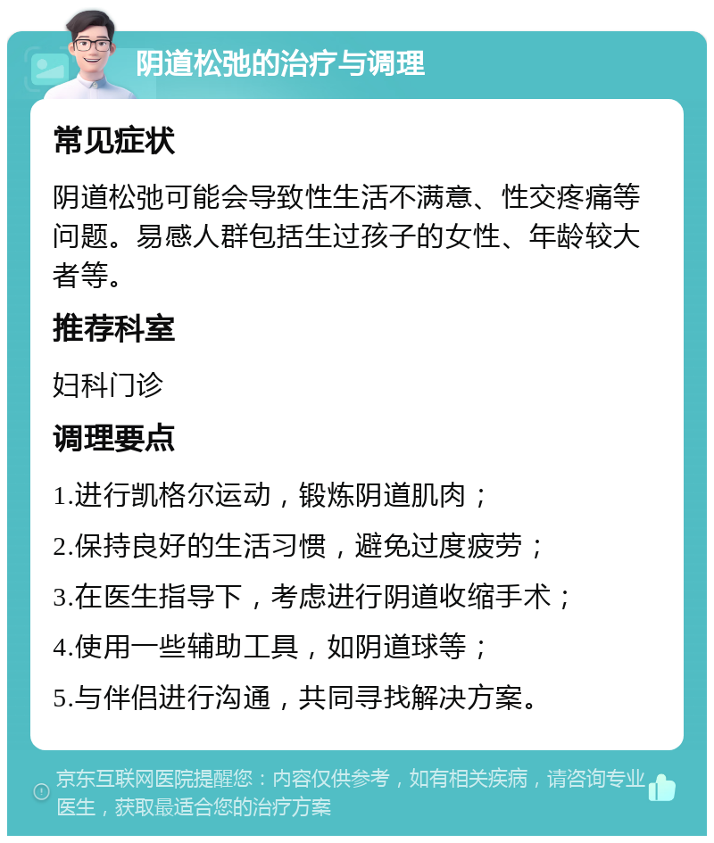 阴道松弛的治疗与调理 常见症状 阴道松弛可能会导致性生活不满意、性交疼痛等问题。易感人群包括生过孩子的女性、年龄较大者等。 推荐科室 妇科门诊 调理要点 1.进行凯格尔运动，锻炼阴道肌肉； 2.保持良好的生活习惯，避免过度疲劳； 3.在医生指导下，考虑进行阴道收缩手术； 4.使用一些辅助工具，如阴道球等； 5.与伴侣进行沟通，共同寻找解决方案。