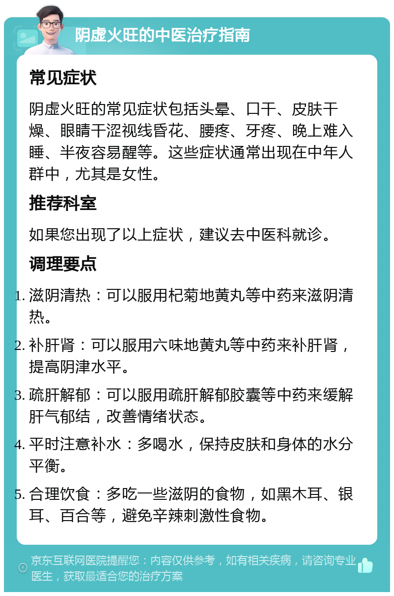 阴虚火旺的中医治疗指南 常见症状 阴虚火旺的常见症状包括头晕、口干、皮肤干燥、眼睛干涩视线昏花、腰疼、牙疼、晚上难入睡、半夜容易醒等。这些症状通常出现在中年人群中，尤其是女性。 推荐科室 如果您出现了以上症状，建议去中医科就诊。 调理要点 滋阴清热：可以服用杞菊地黄丸等中药来滋阴清热。 补肝肾：可以服用六味地黄丸等中药来补肝肾，提高阴津水平。 疏肝解郁：可以服用疏肝解郁胶囊等中药来缓解肝气郁结，改善情绪状态。 平时注意补水：多喝水，保持皮肤和身体的水分平衡。 合理饮食：多吃一些滋阴的食物，如黑木耳、银耳、百合等，避免辛辣刺激性食物。