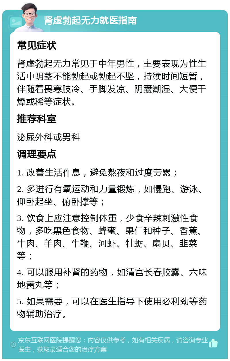 肾虚勃起无力就医指南 常见症状 肾虚勃起无力常见于中年男性，主要表现为性生活中阴茎不能勃起或勃起不坚，持续时间短暂，伴随着畏寒肢冷、手脚发凉、阴囊潮湿、大便干燥或稀等症状。 推荐科室 泌尿外科或男科 调理要点 1. 改善生活作息，避免熬夜和过度劳累； 2. 多进行有氧运动和力量锻炼，如慢跑、游泳、仰卧起坐、俯卧撑等； 3. 饮食上应注意控制体重，少食辛辣刺激性食物，多吃黑色食物、蜂蜜、果仁和种子、香蕉、牛肉、羊肉、牛鞭、河虾、牡蛎、扇贝、韭菜等； 4. 可以服用补肾的药物，如清宫长春胶囊、六味地黄丸等； 5. 如果需要，可以在医生指导下使用必利劲等药物辅助治疗。