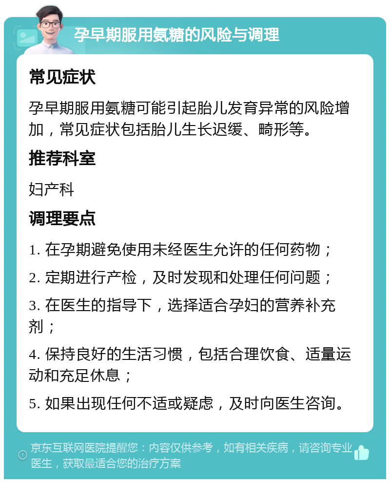 孕早期服用氨糖的风险与调理 常见症状 孕早期服用氨糖可能引起胎儿发育异常的风险增加，常见症状包括胎儿生长迟缓、畸形等。 推荐科室 妇产科 调理要点 1. 在孕期避免使用未经医生允许的任何药物； 2. 定期进行产检，及时发现和处理任何问题； 3. 在医生的指导下，选择适合孕妇的营养补充剂； 4. 保持良好的生活习惯，包括合理饮食、适量运动和充足休息； 5. 如果出现任何不适或疑虑，及时向医生咨询。