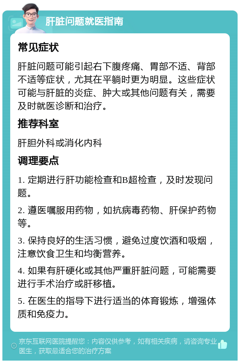 肝脏问题就医指南 常见症状 肝脏问题可能引起右下腹疼痛、胃部不适、背部不适等症状，尤其在平躺时更为明显。这些症状可能与肝脏的炎症、肿大或其他问题有关，需要及时就医诊断和治疗。 推荐科室 肝胆外科或消化内科 调理要点 1. 定期进行肝功能检查和B超检查，及时发现问题。 2. 遵医嘱服用药物，如抗病毒药物、肝保护药物等。 3. 保持良好的生活习惯，避免过度饮酒和吸烟，注意饮食卫生和均衡营养。 4. 如果有肝硬化或其他严重肝脏问题，可能需要进行手术治疗或肝移植。 5. 在医生的指导下进行适当的体育锻炼，增强体质和免疫力。