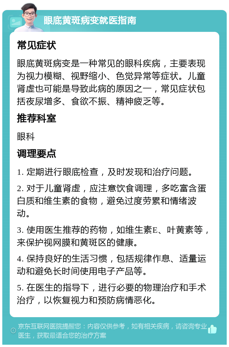 眼底黄斑病变就医指南 常见症状 眼底黄斑病变是一种常见的眼科疾病，主要表现为视力模糊、视野缩小、色觉异常等症状。儿童肾虚也可能是导致此病的原因之一，常见症状包括夜尿增多、食欲不振、精神疲乏等。 推荐科室 眼科 调理要点 1. 定期进行眼底检查，及时发现和治疗问题。 2. 对于儿童肾虚，应注意饮食调理，多吃富含蛋白质和维生素的食物，避免过度劳累和情绪波动。 3. 使用医生推荐的药物，如维生素E、叶黄素等，来保护视网膜和黄斑区的健康。 4. 保持良好的生活习惯，包括规律作息、适量运动和避免长时间使用电子产品等。 5. 在医生的指导下，进行必要的物理治疗和手术治疗，以恢复视力和预防病情恶化。