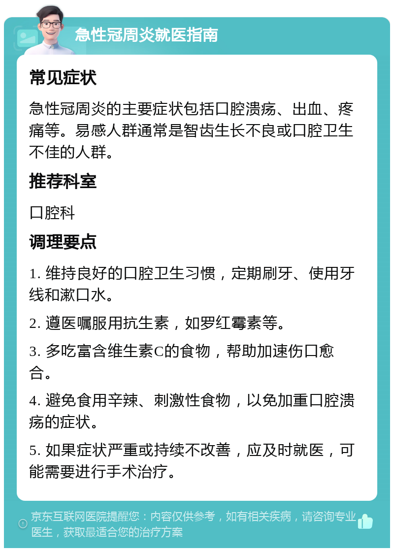 急性冠周炎就医指南 常见症状 急性冠周炎的主要症状包括口腔溃疡、出血、疼痛等。易感人群通常是智齿生长不良或口腔卫生不佳的人群。 推荐科室 口腔科 调理要点 1. 维持良好的口腔卫生习惯，定期刷牙、使用牙线和漱口水。 2. 遵医嘱服用抗生素，如罗红霉素等。 3. 多吃富含维生素C的食物，帮助加速伤口愈合。 4. 避免食用辛辣、刺激性食物，以免加重口腔溃疡的症状。 5. 如果症状严重或持续不改善，应及时就医，可能需要进行手术治疗。