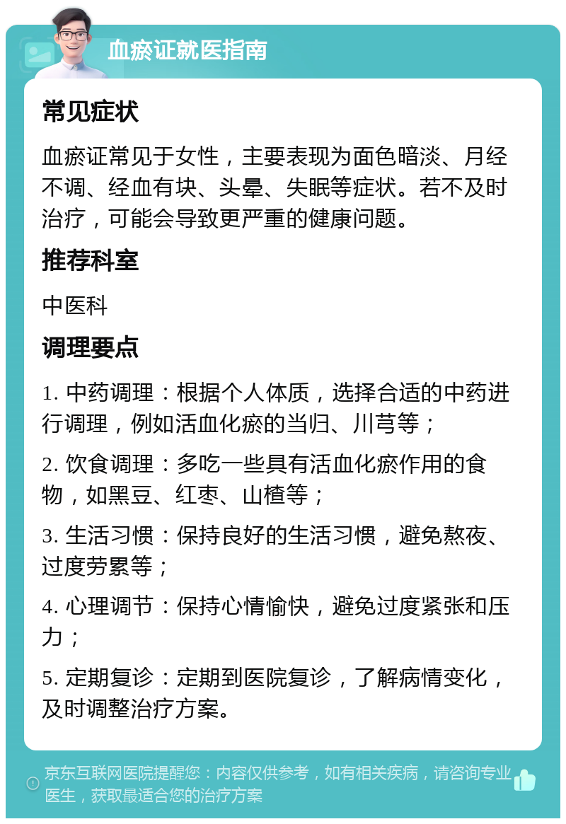 血瘀证就医指南 常见症状 血瘀证常见于女性，主要表现为面色暗淡、月经不调、经血有块、头晕、失眠等症状。若不及时治疗，可能会导致更严重的健康问题。 推荐科室 中医科 调理要点 1. 中药调理：根据个人体质，选择合适的中药进行调理，例如活血化瘀的当归、川芎等； 2. 饮食调理：多吃一些具有活血化瘀作用的食物，如黑豆、红枣、山楂等； 3. 生活习惯：保持良好的生活习惯，避免熬夜、过度劳累等； 4. 心理调节：保持心情愉快，避免过度紧张和压力； 5. 定期复诊：定期到医院复诊，了解病情变化，及时调整治疗方案。