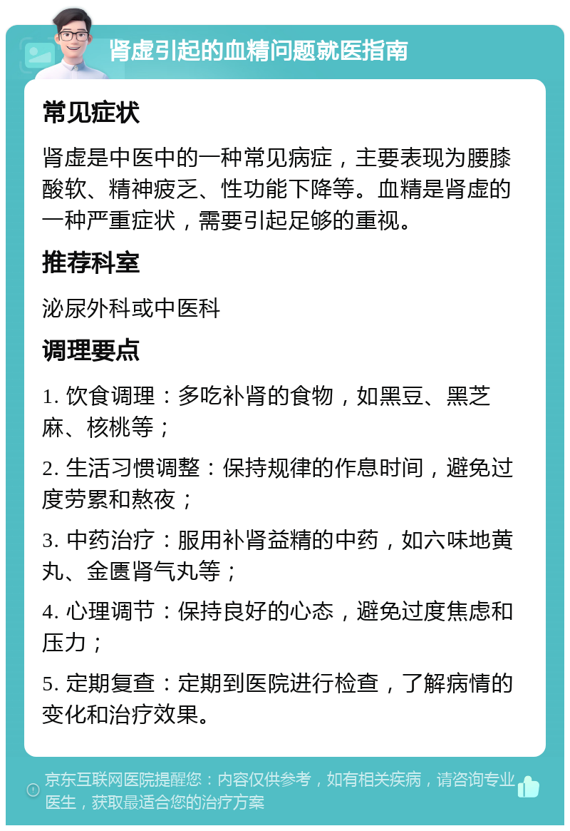 肾虚引起的血精问题就医指南 常见症状 肾虚是中医中的一种常见病症，主要表现为腰膝酸软、精神疲乏、性功能下降等。血精是肾虚的一种严重症状，需要引起足够的重视。 推荐科室 泌尿外科或中医科 调理要点 1. 饮食调理：多吃补肾的食物，如黑豆、黑芝麻、核桃等； 2. 生活习惯调整：保持规律的作息时间，避免过度劳累和熬夜； 3. 中药治疗：服用补肾益精的中药，如六味地黄丸、金匮肾气丸等； 4. 心理调节：保持良好的心态，避免过度焦虑和压力； 5. 定期复查：定期到医院进行检查，了解病情的变化和治疗效果。