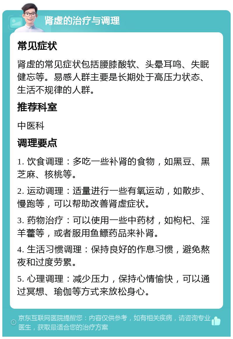 肾虚的治疗与调理 常见症状 肾虚的常见症状包括腰膝酸软、头晕耳鸣、失眠健忘等。易感人群主要是长期处于高压力状态、生活不规律的人群。 推荐科室 中医科 调理要点 1. 饮食调理：多吃一些补肾的食物，如黑豆、黑芝麻、核桃等。 2. 运动调理：适量进行一些有氧运动，如散步、慢跑等，可以帮助改善肾虚症状。 3. 药物治疗：可以使用一些中药材，如枸杞、淫羊藿等，或者服用鱼鳔药品来补肾。 4. 生活习惯调理：保持良好的作息习惯，避免熬夜和过度劳累。 5. 心理调理：减少压力，保持心情愉快，可以通过冥想、瑜伽等方式来放松身心。