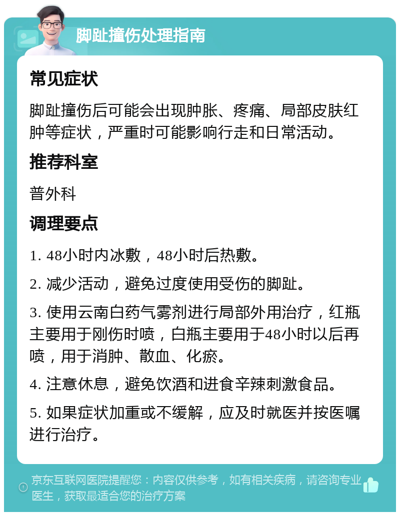 脚趾撞伤处理指南 常见症状 脚趾撞伤后可能会出现肿胀、疼痛、局部皮肤红肿等症状，严重时可能影响行走和日常活动。 推荐科室 普外科 调理要点 1. 48小时内冰敷，48小时后热敷。 2. 减少活动，避免过度使用受伤的脚趾。 3. 使用云南白药气雾剂进行局部外用治疗，红瓶主要用于刚伤时喷，白瓶主要用于48小时以后再喷，用于消肿、散血、化瘀。 4. 注意休息，避免饮酒和进食辛辣刺激食品。 5. 如果症状加重或不缓解，应及时就医并按医嘱进行治疗。