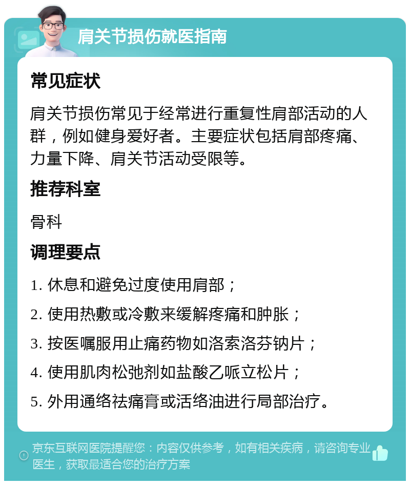 肩关节损伤就医指南 常见症状 肩关节损伤常见于经常进行重复性肩部活动的人群，例如健身爱好者。主要症状包括肩部疼痛、力量下降、肩关节活动受限等。 推荐科室 骨科 调理要点 1. 休息和避免过度使用肩部； 2. 使用热敷或冷敷来缓解疼痛和肿胀； 3. 按医嘱服用止痛药物如洛索洛芬钠片； 4. 使用肌肉松弛剂如盐酸乙哌立松片； 5. 外用通络祛痛膏或活络油进行局部治疗。