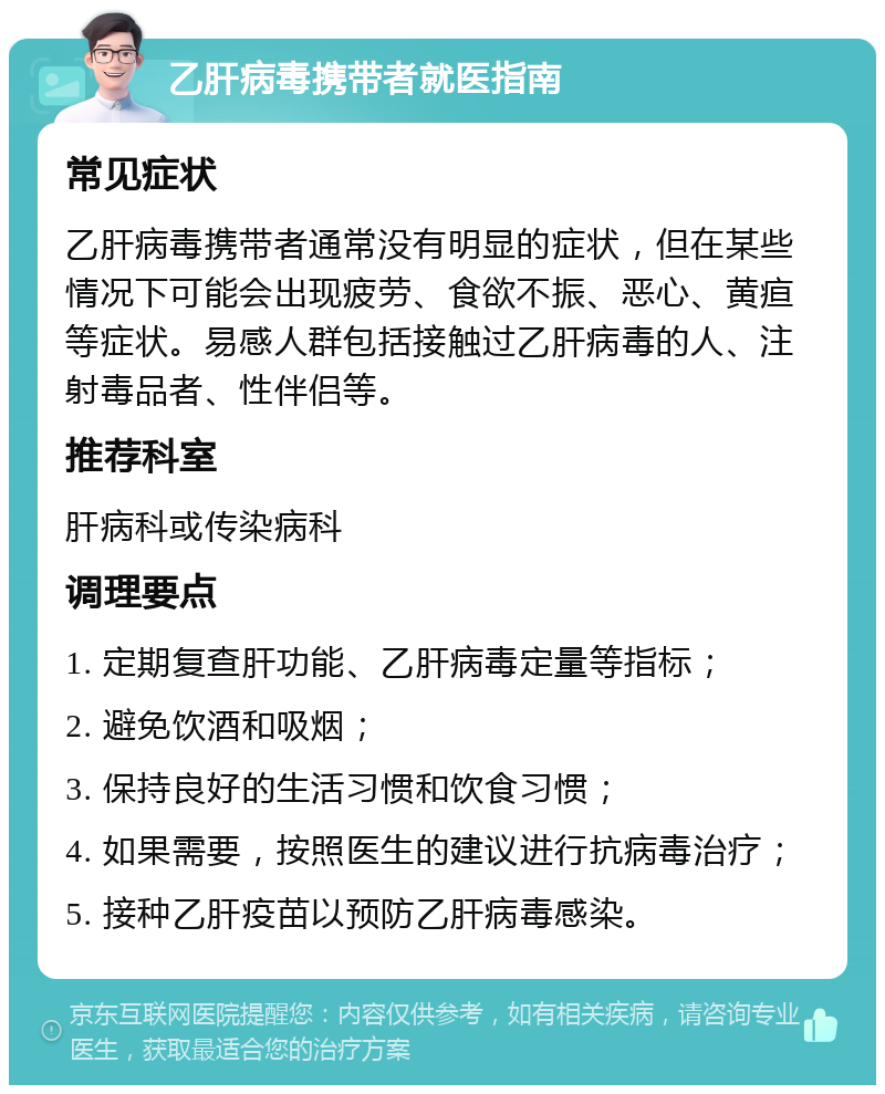 乙肝病毒携带者就医指南 常见症状 乙肝病毒携带者通常没有明显的症状，但在某些情况下可能会出现疲劳、食欲不振、恶心、黄疸等症状。易感人群包括接触过乙肝病毒的人、注射毒品者、性伴侣等。 推荐科室 肝病科或传染病科 调理要点 1. 定期复查肝功能、乙肝病毒定量等指标； 2. 避免饮酒和吸烟； 3. 保持良好的生活习惯和饮食习惯； 4. 如果需要，按照医生的建议进行抗病毒治疗； 5. 接种乙肝疫苗以预防乙肝病毒感染。