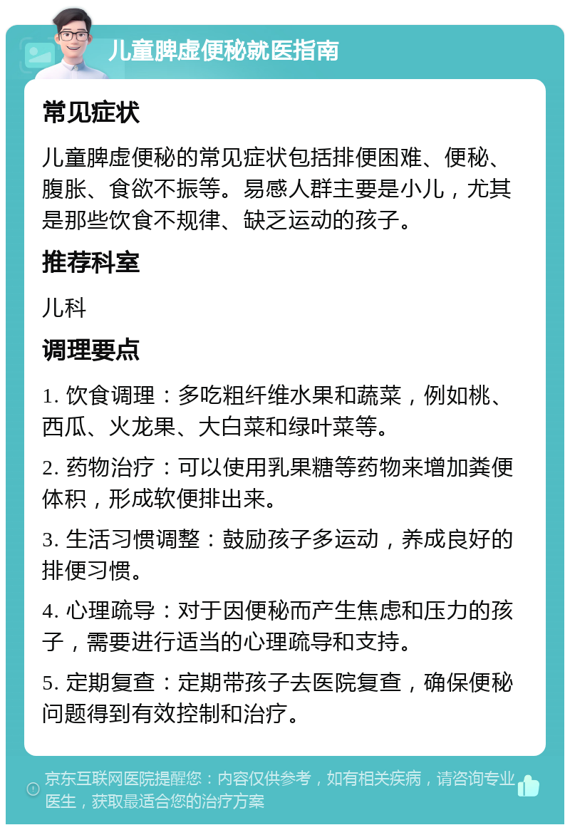 儿童脾虚便秘就医指南 常见症状 儿童脾虚便秘的常见症状包括排便困难、便秘、腹胀、食欲不振等。易感人群主要是小儿，尤其是那些饮食不规律、缺乏运动的孩子。 推荐科室 儿科 调理要点 1. 饮食调理：多吃粗纤维水果和蔬菜，例如桃、西瓜、火龙果、大白菜和绿叶菜等。 2. 药物治疗：可以使用乳果糖等药物来增加粪便体积，形成软便排出来。 3. 生活习惯调整：鼓励孩子多运动，养成良好的排便习惯。 4. 心理疏导：对于因便秘而产生焦虑和压力的孩子，需要进行适当的心理疏导和支持。 5. 定期复查：定期带孩子去医院复查，确保便秘问题得到有效控制和治疗。