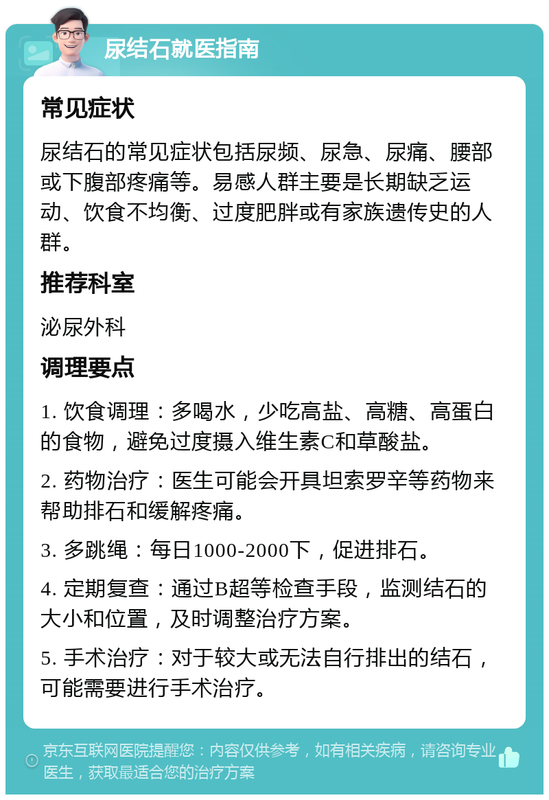 尿结石就医指南 常见症状 尿结石的常见症状包括尿频、尿急、尿痛、腰部或下腹部疼痛等。易感人群主要是长期缺乏运动、饮食不均衡、过度肥胖或有家族遗传史的人群。 推荐科室 泌尿外科 调理要点 1. 饮食调理：多喝水，少吃高盐、高糖、高蛋白的食物，避免过度摄入维生素C和草酸盐。 2. 药物治疗：医生可能会开具坦索罗辛等药物来帮助排石和缓解疼痛。 3. 多跳绳：每日1000-2000下，促进排石。 4. 定期复查：通过B超等检查手段，监测结石的大小和位置，及时调整治疗方案。 5. 手术治疗：对于较大或无法自行排出的结石，可能需要进行手术治疗。