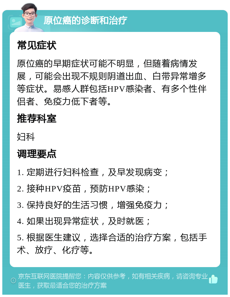 原位癌的诊断和治疗 常见症状 原位癌的早期症状可能不明显，但随着病情发展，可能会出现不规则阴道出血、白带异常增多等症状。易感人群包括HPV感染者、有多个性伴侣者、免疫力低下者等。 推荐科室 妇科 调理要点 1. 定期进行妇科检查，及早发现病变； 2. 接种HPV疫苗，预防HPV感染； 3. 保持良好的生活习惯，增强免疫力； 4. 如果出现异常症状，及时就医； 5. 根据医生建议，选择合适的治疗方案，包括手术、放疗、化疗等。