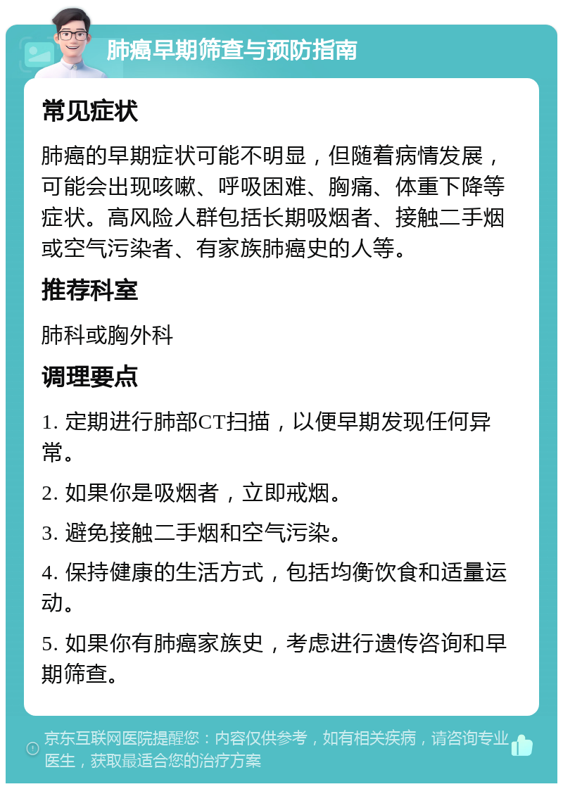 肺癌早期筛查与预防指南 常见症状 肺癌的早期症状可能不明显，但随着病情发展，可能会出现咳嗽、呼吸困难、胸痛、体重下降等症状。高风险人群包括长期吸烟者、接触二手烟或空气污染者、有家族肺癌史的人等。 推荐科室 肺科或胸外科 调理要点 1. 定期进行肺部CT扫描，以便早期发现任何异常。 2. 如果你是吸烟者，立即戒烟。 3. 避免接触二手烟和空气污染。 4. 保持健康的生活方式，包括均衡饮食和适量运动。 5. 如果你有肺癌家族史，考虑进行遗传咨询和早期筛查。