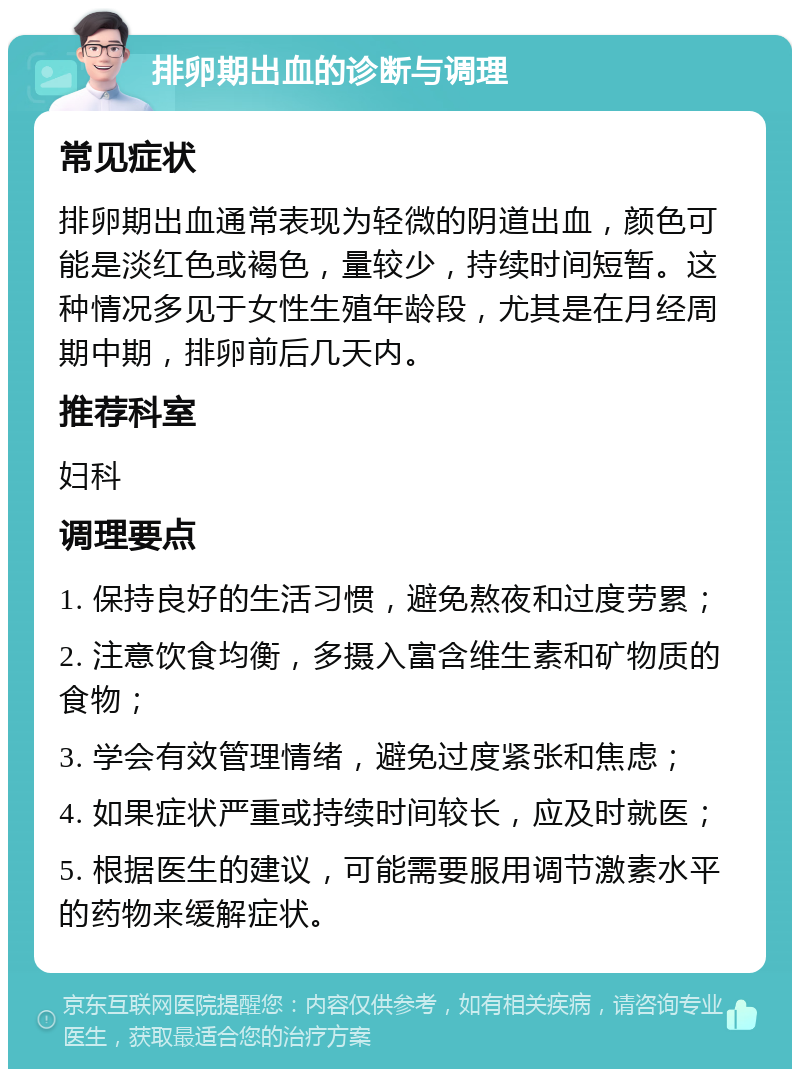 排卵期出血的诊断与调理 常见症状 排卵期出血通常表现为轻微的阴道出血，颜色可能是淡红色或褐色，量较少，持续时间短暂。这种情况多见于女性生殖年龄段，尤其是在月经周期中期，排卵前后几天内。 推荐科室 妇科 调理要点 1. 保持良好的生活习惯，避免熬夜和过度劳累； 2. 注意饮食均衡，多摄入富含维生素和矿物质的食物； 3. 学会有效管理情绪，避免过度紧张和焦虑； 4. 如果症状严重或持续时间较长，应及时就医； 5. 根据医生的建议，可能需要服用调节激素水平的药物来缓解症状。