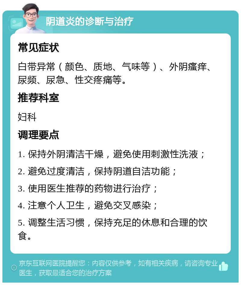 阴道炎的诊断与治疗 常见症状 白带异常（颜色、质地、气味等）、外阴瘙痒、尿频、尿急、性交疼痛等。 推荐科室 妇科 调理要点 1. 保持外阴清洁干燥，避免使用刺激性洗液； 2. 避免过度清洁，保持阴道自洁功能； 3. 使用医生推荐的药物进行治疗； 4. 注意个人卫生，避免交叉感染； 5. 调整生活习惯，保持充足的休息和合理的饮食。