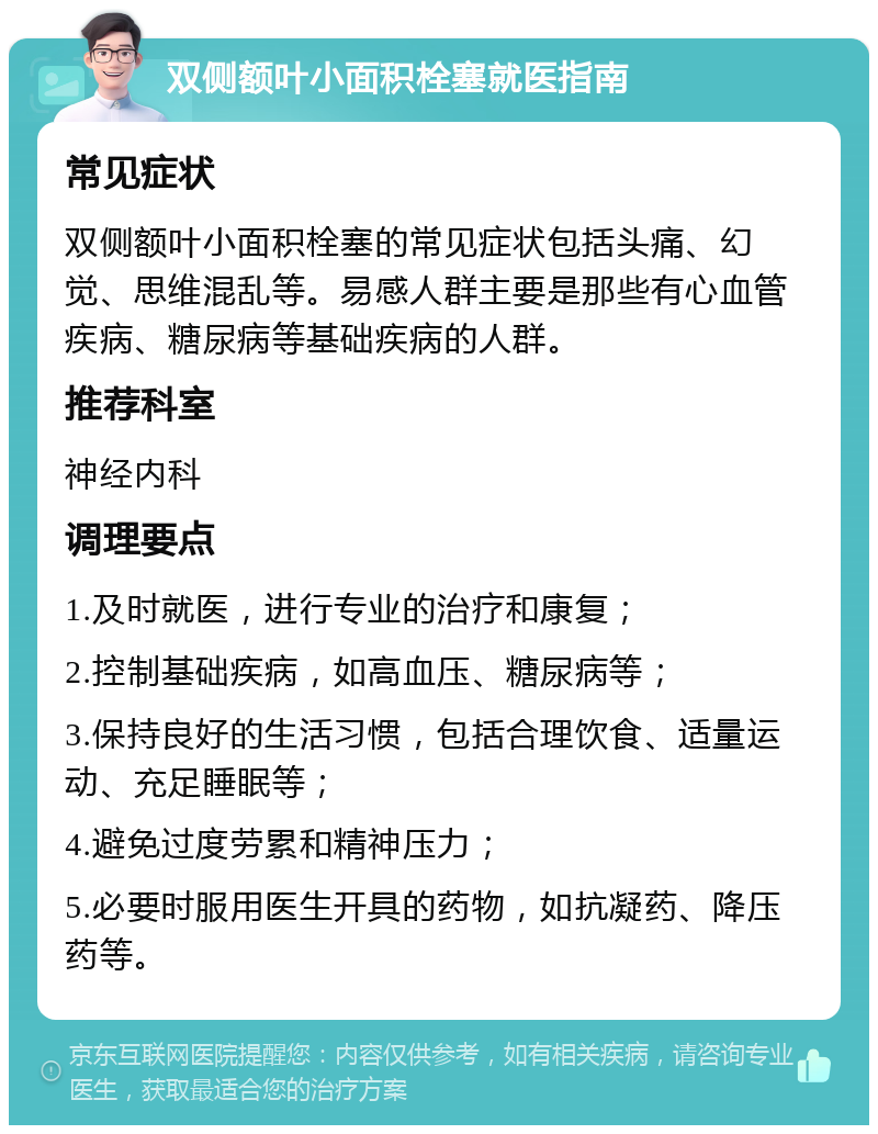 双侧额叶小面积栓塞就医指南 常见症状 双侧额叶小面积栓塞的常见症状包括头痛、幻觉、思维混乱等。易感人群主要是那些有心血管疾病、糖尿病等基础疾病的人群。 推荐科室 神经内科 调理要点 1.及时就医，进行专业的治疗和康复； 2.控制基础疾病，如高血压、糖尿病等； 3.保持良好的生活习惯，包括合理饮食、适量运动、充足睡眠等； 4.避免过度劳累和精神压力； 5.必要时服用医生开具的药物，如抗凝药、降压药等。