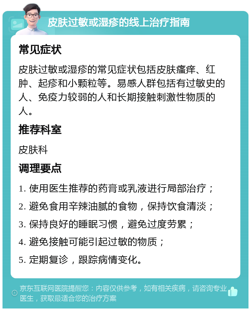 皮肤过敏或湿疹的线上治疗指南 常见症状 皮肤过敏或湿疹的常见症状包括皮肤瘙痒、红肿、起疹和小颗粒等。易感人群包括有过敏史的人、免疫力较弱的人和长期接触刺激性物质的人。 推荐科室 皮肤科 调理要点 1. 使用医生推荐的药膏或乳液进行局部治疗； 2. 避免食用辛辣油腻的食物，保持饮食清淡； 3. 保持良好的睡眠习惯，避免过度劳累； 4. 避免接触可能引起过敏的物质； 5. 定期复诊，跟踪病情变化。