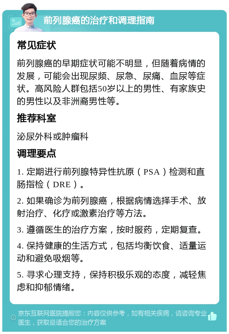 前列腺癌的治疗和调理指南 常见症状 前列腺癌的早期症状可能不明显，但随着病情的发展，可能会出现尿频、尿急、尿痛、血尿等症状。高风险人群包括50岁以上的男性、有家族史的男性以及非洲裔男性等。 推荐科室 泌尿外科或肿瘤科 调理要点 1. 定期进行前列腺特异性抗原（PSA）检测和直肠指检（DRE）。 2. 如果确诊为前列腺癌，根据病情选择手术、放射治疗、化疗或激素治疗等方法。 3. 遵循医生的治疗方案，按时服药，定期复查。 4. 保持健康的生活方式，包括均衡饮食、适量运动和避免吸烟等。 5. 寻求心理支持，保持积极乐观的态度，减轻焦虑和抑郁情绪。