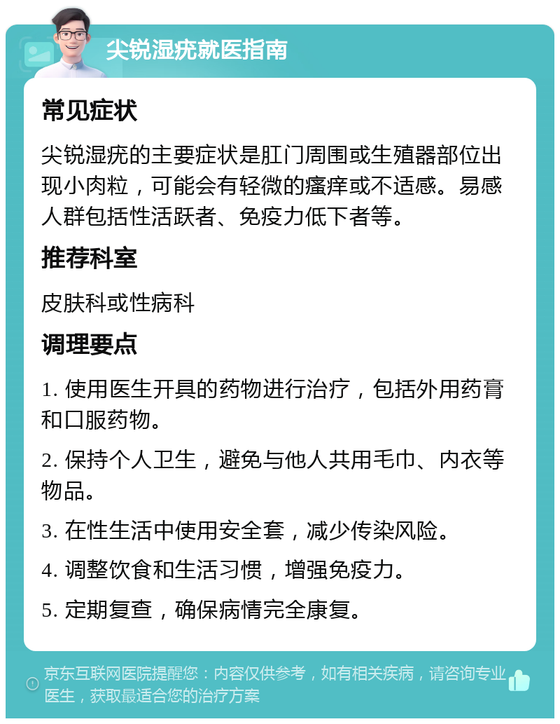 尖锐湿疣就医指南 常见症状 尖锐湿疣的主要症状是肛门周围或生殖器部位出现小肉粒，可能会有轻微的瘙痒或不适感。易感人群包括性活跃者、免疫力低下者等。 推荐科室 皮肤科或性病科 调理要点 1. 使用医生开具的药物进行治疗，包括外用药膏和口服药物。 2. 保持个人卫生，避免与他人共用毛巾、内衣等物品。 3. 在性生活中使用安全套，减少传染风险。 4. 调整饮食和生活习惯，增强免疫力。 5. 定期复查，确保病情完全康复。