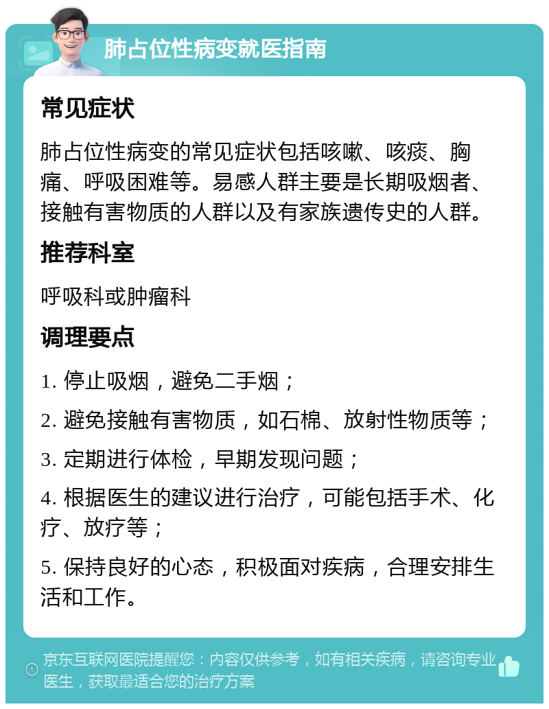 肺占位性病变就医指南 常见症状 肺占位性病变的常见症状包括咳嗽、咳痰、胸痛、呼吸困难等。易感人群主要是长期吸烟者、接触有害物质的人群以及有家族遗传史的人群。 推荐科室 呼吸科或肿瘤科 调理要点 1. 停止吸烟，避免二手烟； 2. 避免接触有害物质，如石棉、放射性物质等； 3. 定期进行体检，早期发现问题； 4. 根据医生的建议进行治疗，可能包括手术、化疗、放疗等； 5. 保持良好的心态，积极面对疾病，合理安排生活和工作。