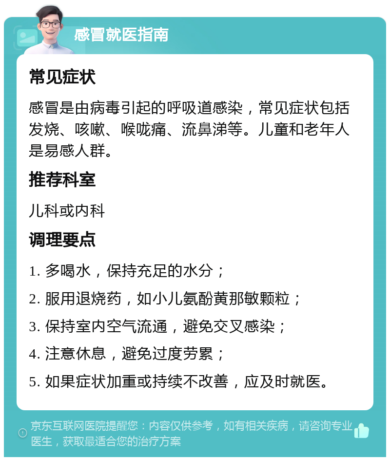 感冒就医指南 常见症状 感冒是由病毒引起的呼吸道感染，常见症状包括发烧、咳嗽、喉咙痛、流鼻涕等。儿童和老年人是易感人群。 推荐科室 儿科或内科 调理要点 1. 多喝水，保持充足的水分； 2. 服用退烧药，如小儿氨酚黄那敏颗粒； 3. 保持室内空气流通，避免交叉感染； 4. 注意休息，避免过度劳累； 5. 如果症状加重或持续不改善，应及时就医。