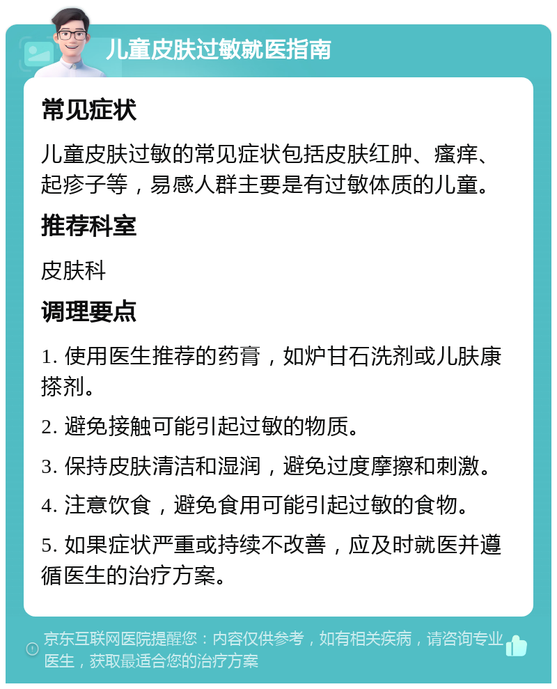 儿童皮肤过敏就医指南 常见症状 儿童皮肤过敏的常见症状包括皮肤红肿、瘙痒、起疹子等，易感人群主要是有过敏体质的儿童。 推荐科室 皮肤科 调理要点 1. 使用医生推荐的药膏，如炉甘石洗剂或儿肤康搽剂。 2. 避免接触可能引起过敏的物质。 3. 保持皮肤清洁和湿润，避免过度摩擦和刺激。 4. 注意饮食，避免食用可能引起过敏的食物。 5. 如果症状严重或持续不改善，应及时就医并遵循医生的治疗方案。