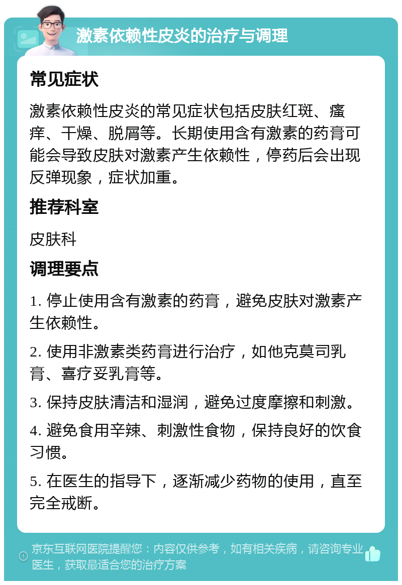 激素依赖性皮炎的治疗与调理 常见症状 激素依赖性皮炎的常见症状包括皮肤红斑、瘙痒、干燥、脱屑等。长期使用含有激素的药膏可能会导致皮肤对激素产生依赖性，停药后会出现反弹现象，症状加重。 推荐科室 皮肤科 调理要点 1. 停止使用含有激素的药膏，避免皮肤对激素产生依赖性。 2. 使用非激素类药膏进行治疗，如他克莫司乳膏、喜疗妥乳膏等。 3. 保持皮肤清洁和湿润，避免过度摩擦和刺激。 4. 避免食用辛辣、刺激性食物，保持良好的饮食习惯。 5. 在医生的指导下，逐渐减少药物的使用，直至完全戒断。