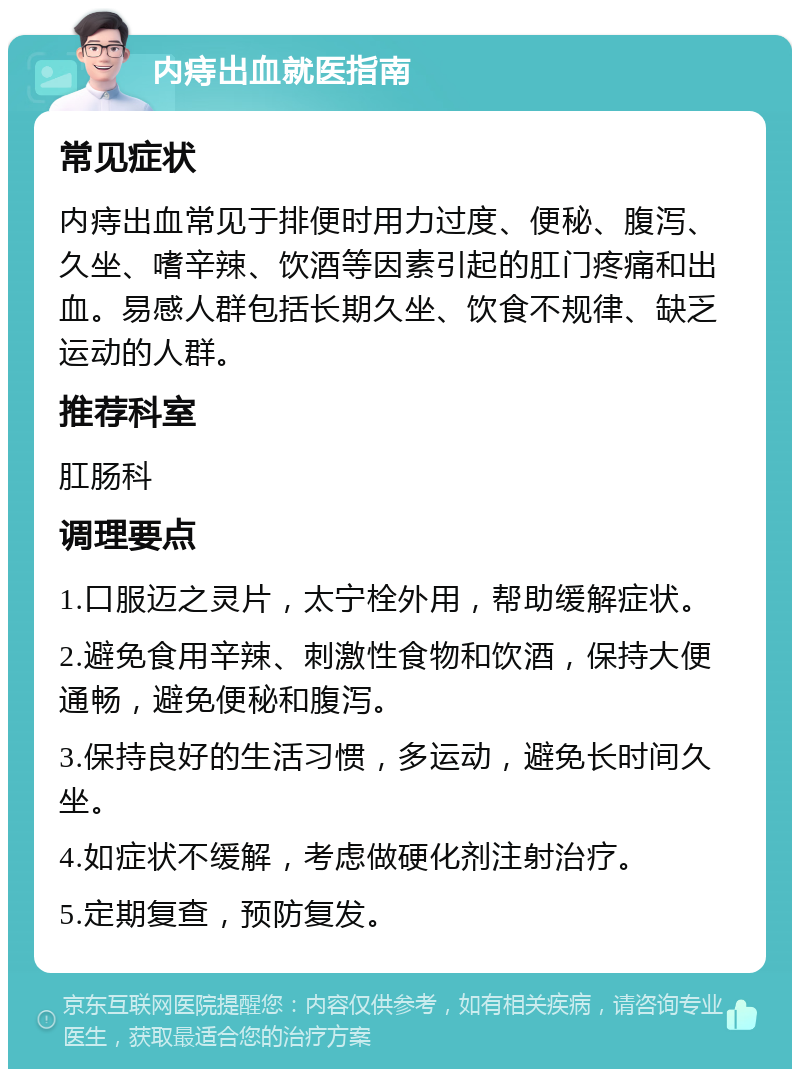 内痔出血就医指南 常见症状 内痔出血常见于排便时用力过度、便秘、腹泻、久坐、嗜辛辣、饮酒等因素引起的肛门疼痛和出血。易感人群包括长期久坐、饮食不规律、缺乏运动的人群。 推荐科室 肛肠科 调理要点 1.口服迈之灵片，太宁栓外用，帮助缓解症状。 2.避免食用辛辣、刺激性食物和饮酒，保持大便通畅，避免便秘和腹泻。 3.保持良好的生活习惯，多运动，避免长时间久坐。 4.如症状不缓解，考虑做硬化剂注射治疗。 5.定期复查，预防复发。