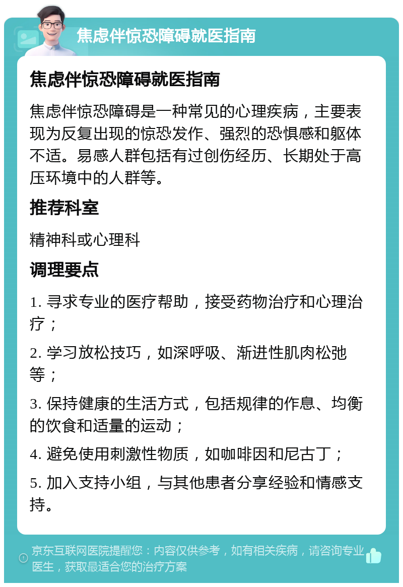 焦虑伴惊恐障碍就医指南 焦虑伴惊恐障碍就医指南 焦虑伴惊恐障碍是一种常见的心理疾病，主要表现为反复出现的惊恐发作、强烈的恐惧感和躯体不适。易感人群包括有过创伤经历、长期处于高压环境中的人群等。 推荐科室 精神科或心理科 调理要点 1. 寻求专业的医疗帮助，接受药物治疗和心理治疗； 2. 学习放松技巧，如深呼吸、渐进性肌肉松弛等； 3. 保持健康的生活方式，包括规律的作息、均衡的饮食和适量的运动； 4. 避免使用刺激性物质，如咖啡因和尼古丁； 5. 加入支持小组，与其他患者分享经验和情感支持。