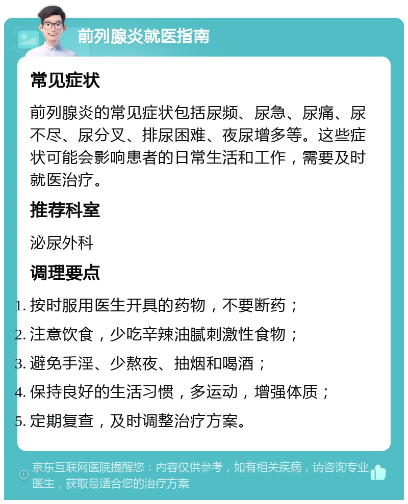 前列腺炎就医指南 常见症状 前列腺炎的常见症状包括尿频、尿急、尿痛、尿不尽、尿分叉、排尿困难、夜尿增多等。这些症状可能会影响患者的日常生活和工作，需要及时就医治疗。 推荐科室 泌尿外科 调理要点 按时服用医生开具的药物，不要断药； 注意饮食，少吃辛辣油腻刺激性食物； 避免手淫、少熬夜、抽烟和喝酒； 保持良好的生活习惯，多运动，增强体质； 定期复查，及时调整治疗方案。