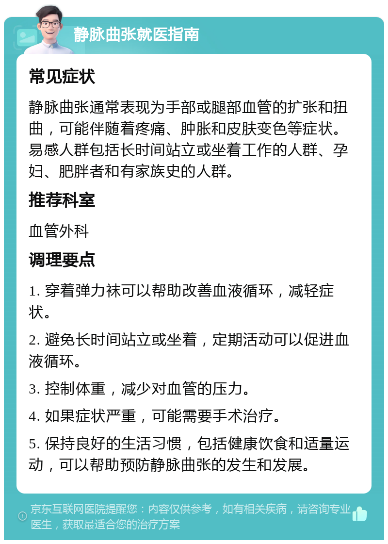 静脉曲张就医指南 常见症状 静脉曲张通常表现为手部或腿部血管的扩张和扭曲，可能伴随着疼痛、肿胀和皮肤变色等症状。易感人群包括长时间站立或坐着工作的人群、孕妇、肥胖者和有家族史的人群。 推荐科室 血管外科 调理要点 1. 穿着弹力袜可以帮助改善血液循环，减轻症状。 2. 避免长时间站立或坐着，定期活动可以促进血液循环。 3. 控制体重，减少对血管的压力。 4. 如果症状严重，可能需要手术治疗。 5. 保持良好的生活习惯，包括健康饮食和适量运动，可以帮助预防静脉曲张的发生和发展。