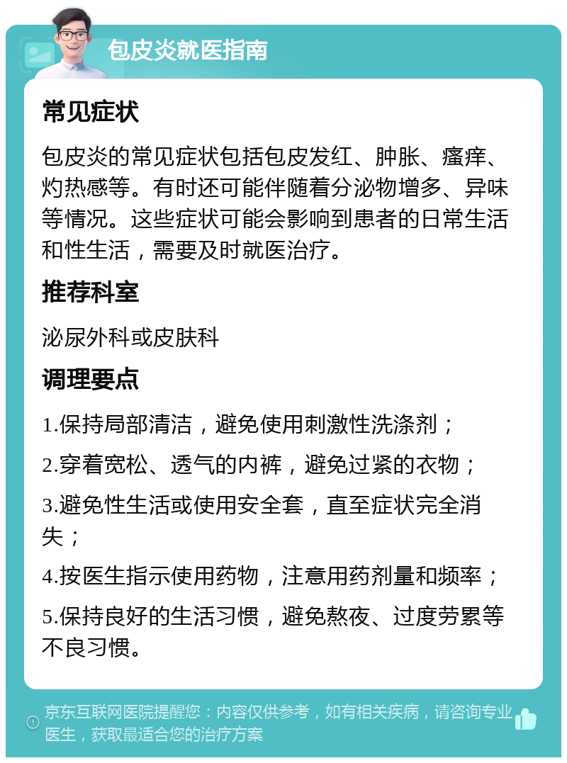 包皮炎就医指南 常见症状 包皮炎的常见症状包括包皮发红、肿胀、瘙痒、灼热感等。有时还可能伴随着分泌物增多、异味等情况。这些症状可能会影响到患者的日常生活和性生活，需要及时就医治疗。 推荐科室 泌尿外科或皮肤科 调理要点 1.保持局部清洁，避免使用刺激性洗涤剂； 2.穿着宽松、透气的内裤，避免过紧的衣物； 3.避免性生活或使用安全套，直至症状完全消失； 4.按医生指示使用药物，注意用药剂量和频率； 5.保持良好的生活习惯，避免熬夜、过度劳累等不良习惯。