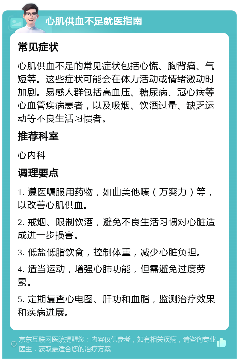 心肌供血不足就医指南 常见症状 心肌供血不足的常见症状包括心慌、胸背痛、气短等。这些症状可能会在体力活动或情绪激动时加剧。易感人群包括高血压、糖尿病、冠心病等心血管疾病患者，以及吸烟、饮酒过量、缺乏运动等不良生活习惯者。 推荐科室 心内科 调理要点 1. 遵医嘱服用药物，如曲美他嗪（万爽力）等，以改善心肌供血。 2. 戒烟、限制饮酒，避免不良生活习惯对心脏造成进一步损害。 3. 低盐低脂饮食，控制体重，减少心脏负担。 4. 适当运动，增强心肺功能，但需避免过度劳累。 5. 定期复查心电图、肝功和血脂，监测治疗效果和疾病进展。