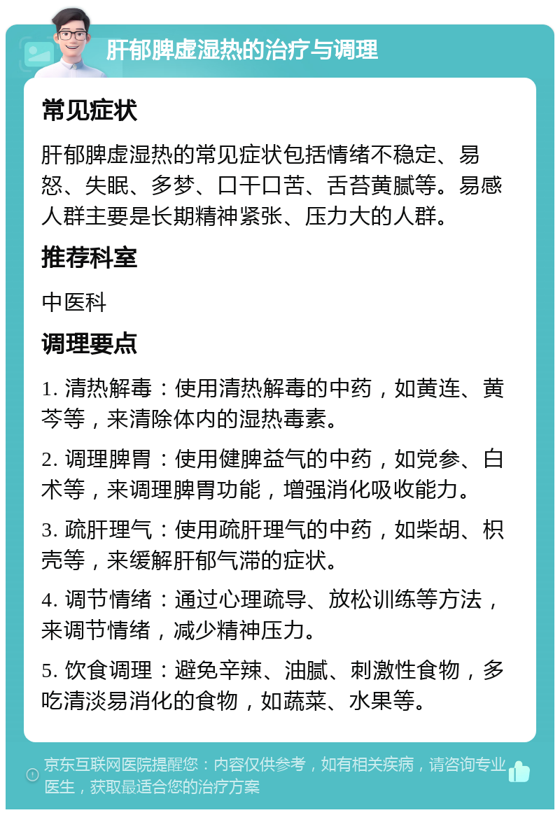 肝郁脾虚湿热的治疗与调理 常见症状 肝郁脾虚湿热的常见症状包括情绪不稳定、易怒、失眠、多梦、口干口苦、舌苔黄腻等。易感人群主要是长期精神紧张、压力大的人群。 推荐科室 中医科 调理要点 1. 清热解毒：使用清热解毒的中药，如黄连、黄芩等，来清除体内的湿热毒素。 2. 调理脾胃：使用健脾益气的中药，如党参、白术等，来调理脾胃功能，增强消化吸收能力。 3. 疏肝理气：使用疏肝理气的中药，如柴胡、枳壳等，来缓解肝郁气滞的症状。 4. 调节情绪：通过心理疏导、放松训练等方法，来调节情绪，减少精神压力。 5. 饮食调理：避免辛辣、油腻、刺激性食物，多吃清淡易消化的食物，如蔬菜、水果等。