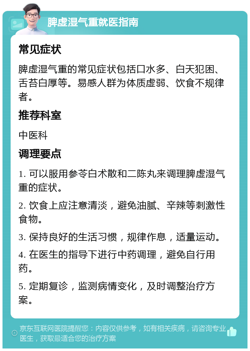 脾虚湿气重就医指南 常见症状 脾虚湿气重的常见症状包括口水多、白天犯困、舌苔白厚等。易感人群为体质虚弱、饮食不规律者。 推荐科室 中医科 调理要点 1. 可以服用参苓白术散和二陈丸来调理脾虚湿气重的症状。 2. 饮食上应注意清淡，避免油腻、辛辣等刺激性食物。 3. 保持良好的生活习惯，规律作息，适量运动。 4. 在医生的指导下进行中药调理，避免自行用药。 5. 定期复诊，监测病情变化，及时调整治疗方案。