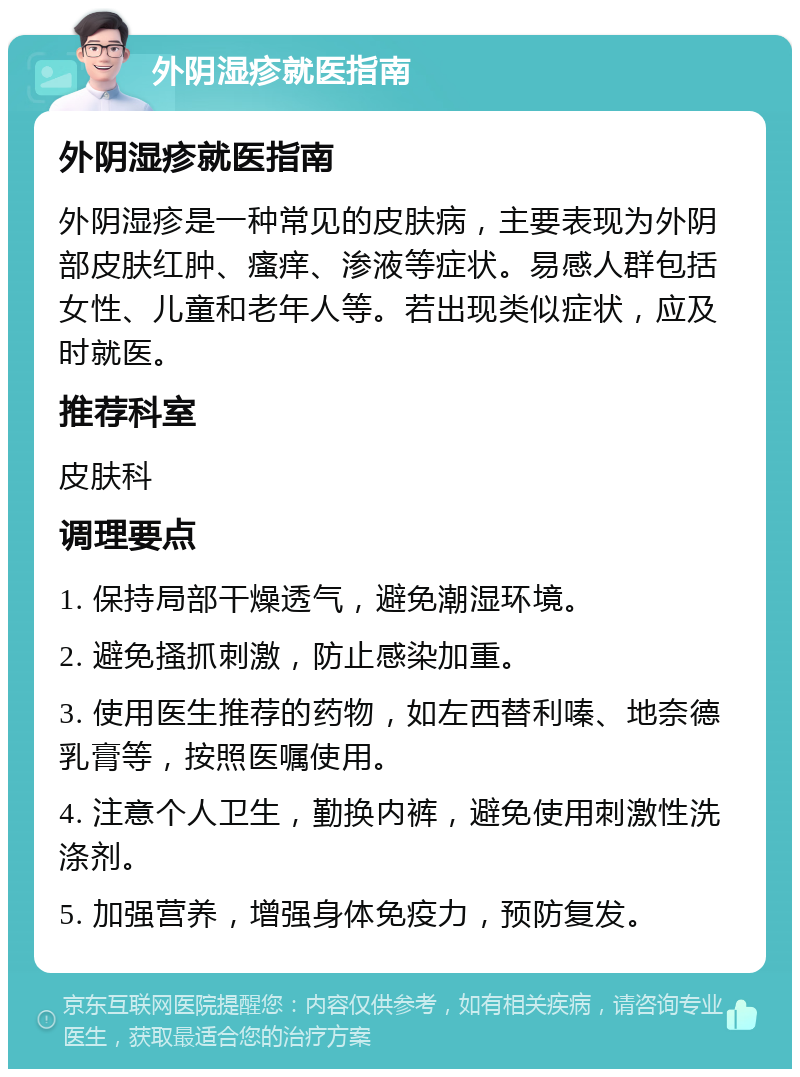 外阴湿疹就医指南 外阴湿疹就医指南 外阴湿疹是一种常见的皮肤病，主要表现为外阴部皮肤红肿、瘙痒、渗液等症状。易感人群包括女性、儿童和老年人等。若出现类似症状，应及时就医。 推荐科室 皮肤科 调理要点 1. 保持局部干燥透气，避免潮湿环境。 2. 避免搔抓刺激，防止感染加重。 3. 使用医生推荐的药物，如左西替利嗪、地奈德乳膏等，按照医嘱使用。 4. 注意个人卫生，勤换内裤，避免使用刺激性洗涤剂。 5. 加强营养，增强身体免疫力，预防复发。