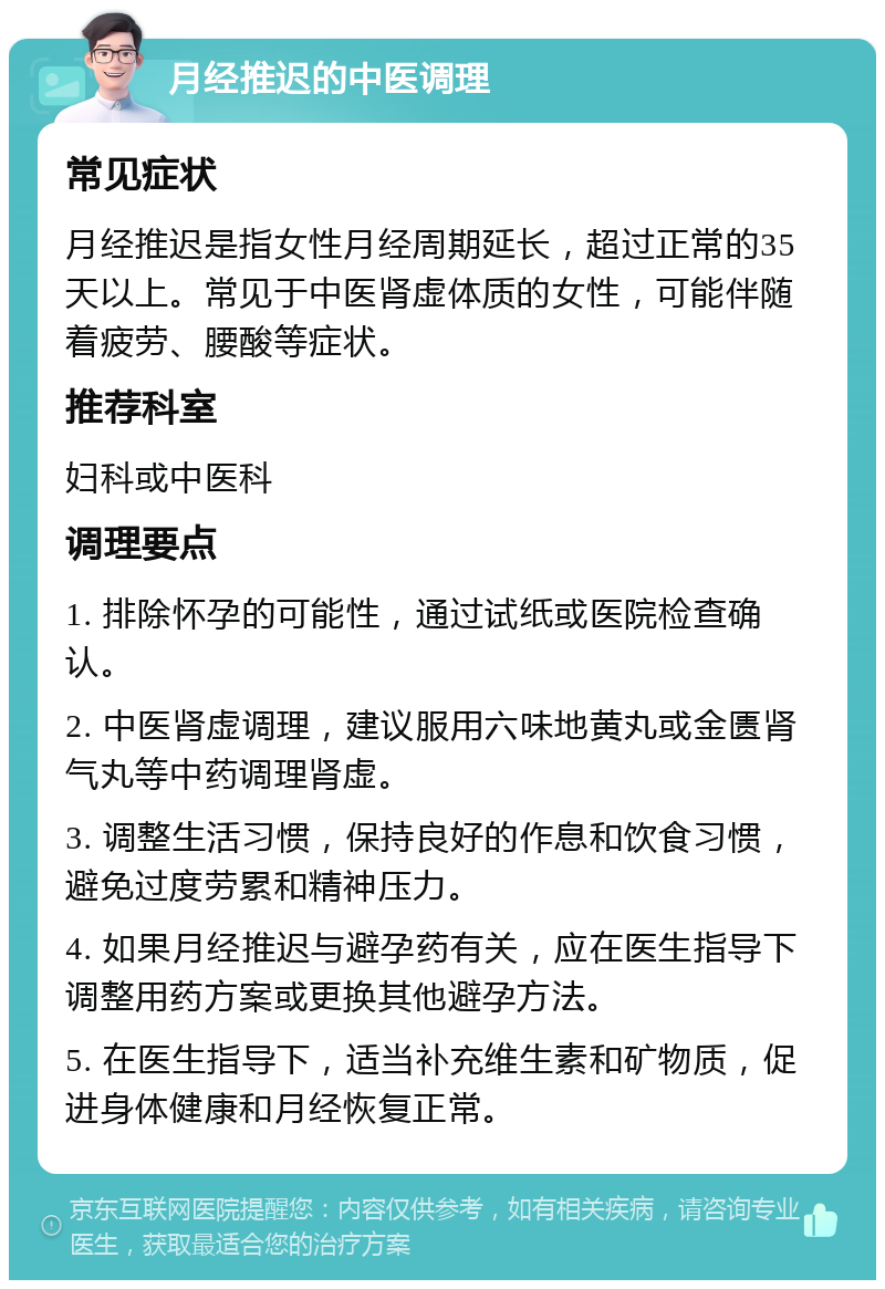 月经推迟的中医调理 常见症状 月经推迟是指女性月经周期延长，超过正常的35天以上。常见于中医肾虚体质的女性，可能伴随着疲劳、腰酸等症状。 推荐科室 妇科或中医科 调理要点 1. 排除怀孕的可能性，通过试纸或医院检查确认。 2. 中医肾虚调理，建议服用六味地黄丸或金匮肾气丸等中药调理肾虚。 3. 调整生活习惯，保持良好的作息和饮食习惯，避免过度劳累和精神压力。 4. 如果月经推迟与避孕药有关，应在医生指导下调整用药方案或更换其他避孕方法。 5. 在医生指导下，适当补充维生素和矿物质，促进身体健康和月经恢复正常。