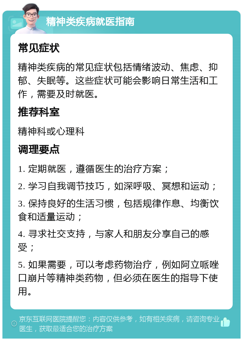 精神类疾病就医指南 常见症状 精神类疾病的常见症状包括情绪波动、焦虑、抑郁、失眠等。这些症状可能会影响日常生活和工作，需要及时就医。 推荐科室 精神科或心理科 调理要点 1. 定期就医，遵循医生的治疗方案； 2. 学习自我调节技巧，如深呼吸、冥想和运动； 3. 保持良好的生活习惯，包括规律作息、均衡饮食和适量运动； 4. 寻求社交支持，与家人和朋友分享自己的感受； 5. 如果需要，可以考虑药物治疗，例如阿立哌唑口崩片等精神类药物，但必须在医生的指导下使用。