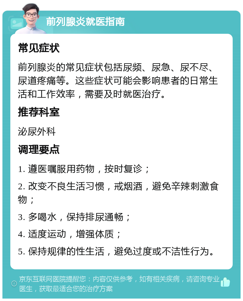 前列腺炎就医指南 常见症状 前列腺炎的常见症状包括尿频、尿急、尿不尽、尿道疼痛等。这些症状可能会影响患者的日常生活和工作效率，需要及时就医治疗。 推荐科室 泌尿外科 调理要点 1. 遵医嘱服用药物，按时复诊； 2. 改变不良生活习惯，戒烟酒，避免辛辣刺激食物； 3. 多喝水，保持排尿通畅； 4. 适度运动，增强体质； 5. 保持规律的性生活，避免过度或不洁性行为。